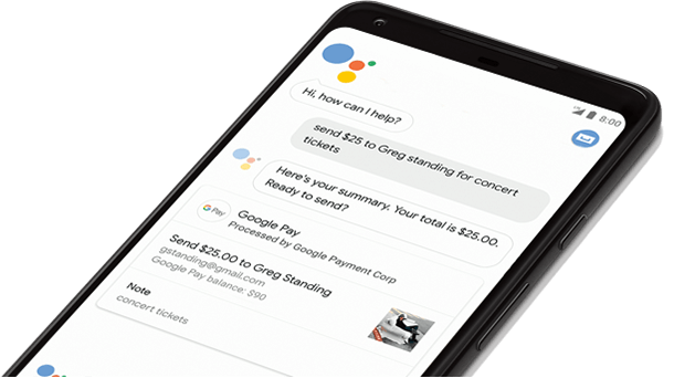 Google Assistant Sample Interface Hi, how can I help? Send $25 to Greg Standing for concert tickets Heres your summary. Your total is $25.00. Ready to send? Google Pay Processed by Google Payment Corp Send $25.00 to Greg Standing gstanding@gmail.com Google Pay balance $90 Note concert tickets